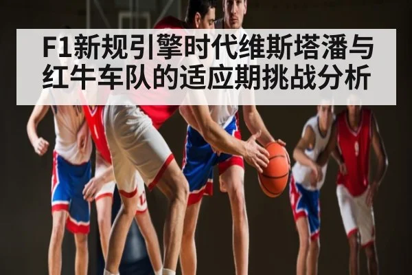 F1新规引擎时代维斯塔潘与红牛车队的适应期挑战分析